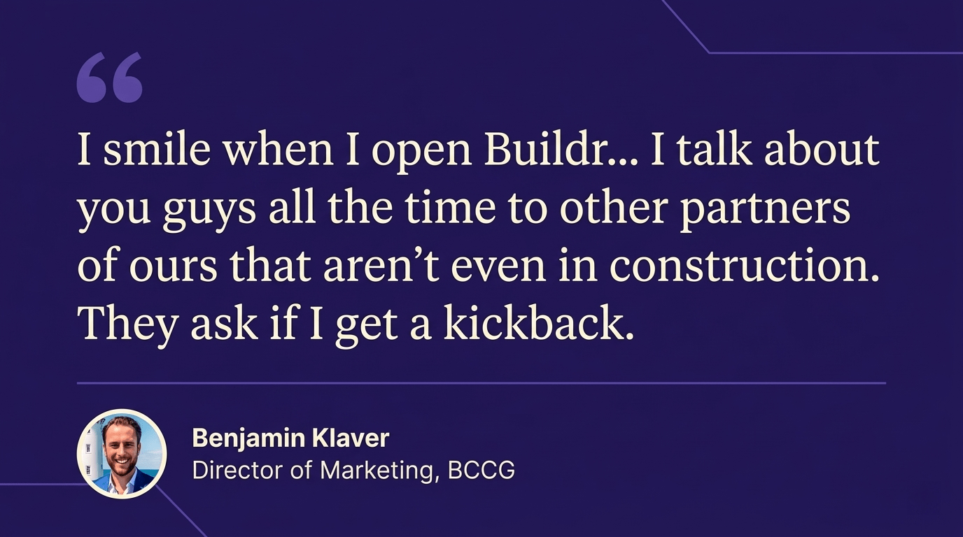Benjamin Klaver quote: I smile when I open Buildr. I talk about you guys all the time to other partners of ours that aren't even in construction. They ask if I get a kickback.